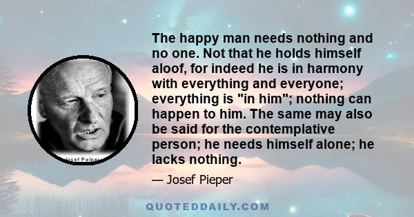 The happy man needs nothing and no one. Not that he holds himself aloof, for indeed he is in harmony with everything and everyone; everything is in him; nothing can happen to him. The same may also be said for the