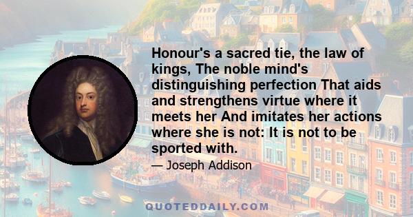 Honour's a sacred tie, the law of kings, The noble mind's distinguishing perfection That aids and strengthens virtue where it meets her And imitates her actions where she is not: It is not to be sported with.