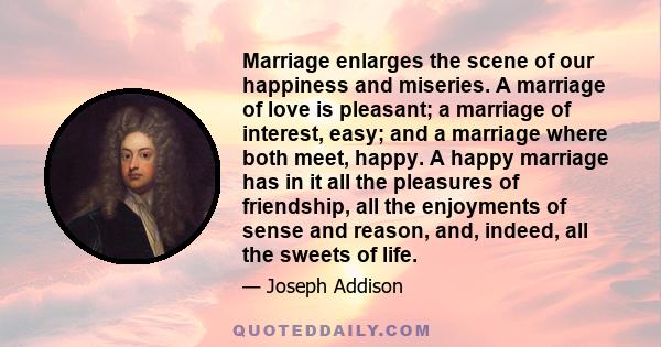 Marriage enlarges the scene of our happiness and miseries. A marriage of love is pleasant; a marriage of interest, easy; and a marriage where both meet, happy. A happy marriage has in it all the pleasures of friendship,