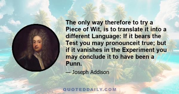The only way therefore to try a Piece of Wit, is to translate it into a different Language: If it bears the Test you may pronounceit true; but if it vanishes in the Experiment you may conclude it to have been a Punn.