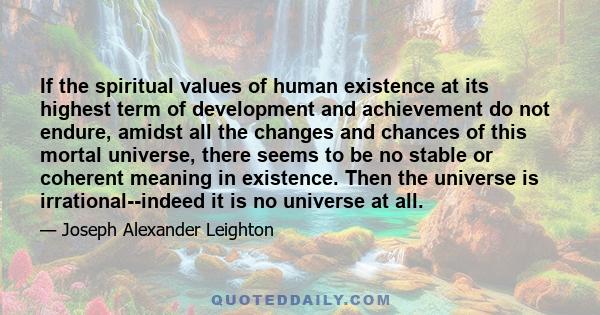 If the spiritual values of human existence at its highest term of development and achievement do not endure, amidst all the changes and chances of this mortal universe, there seems to be no stable or coherent meaning in
