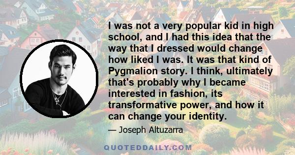 I was not a very popular kid in high school, and I had this idea that the way that I dressed would change how liked I was. It was that kind of Pygmalion story. I think, ultimately that's probably why I became interested