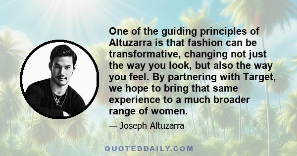 One of the guiding principles of Altuzarra is that fashion can be transformative, changing not just the way you look, but also the way you feel. By partnering with Target, we hope to bring that same experience to a much
