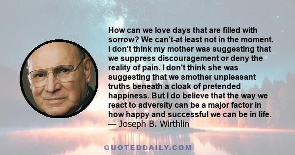 How can we love days that are filled with sorrow? We can't-at least not in the moment. I don't think my mother was suggesting that we suppress discouragement or deny the reality of pain. I don't think she was suggesting