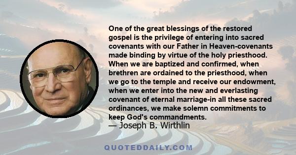 One of the great blessings of the restored gospel is the privilege of entering into sacred covenants with our Father in Heaven-covenants made binding by virtue of the holy priesthood. When we are baptized and confirmed,