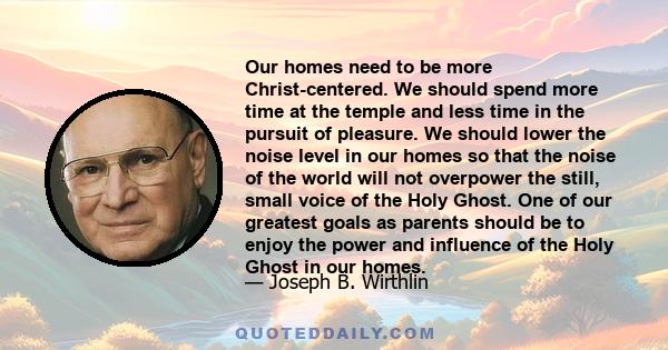 Our homes need to be more Christ-centered. We should spend more time at the temple and less time in the pursuit of pleasure. We should lower the noise level in our homes so that the noise of the world will not overpower