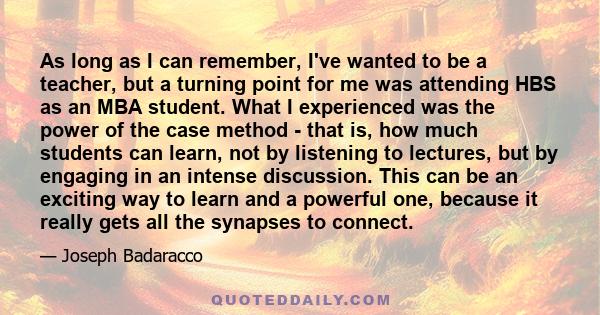 As long as I can remember, I've wanted to be a teacher, but a turning point for me was attending HBS as an MBA student. What I experienced was the power of the case method - that is, how much students can learn, not by
