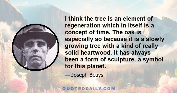 I think the tree is an element of regeneration which in itself is a concept of time. The oak is especially so because it is a slowly growing tree with a kind of really solid heartwood. It has always been a form of