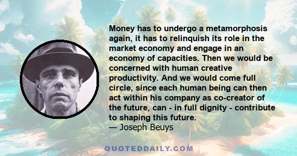 Money has to undergo a metamorphosis again, it has to relinquish its role in the market economy and engage in an economy of capacities. Then we would be concerned with human creative productivity. And we would come full