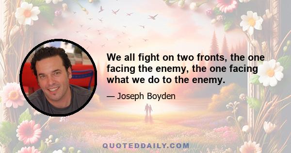 We all fight on two fronts, the one facing the enemy, the one facing what we do to the enemy.