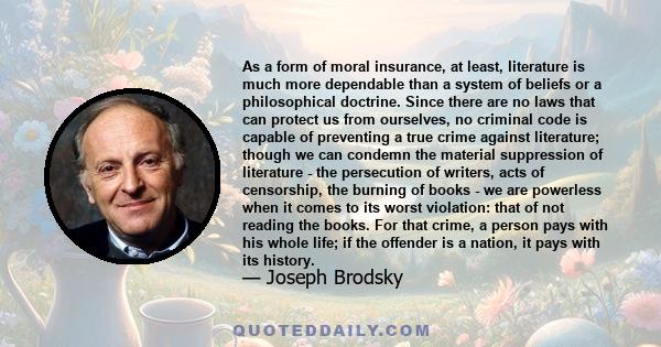 As a form of moral insurance, at least, literature is much more dependable than a system of beliefs or a philosophical doctrine. Since there are no laws that can protect us from ourselves, no criminal code is capable of