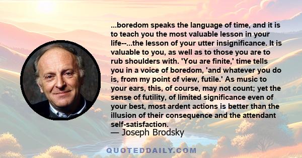 ...boredom speaks the language of time, and it is to teach you the most valuable lesson in your life--...the lesson of your utter insignificance. It is valuable to you, as well as to those you are to rub shoulders with.