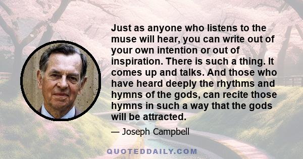 Just as anyone who listens to the muse will hear, you can write out of your own intention or out of inspiration. There is such a thing. It comes up and talks. And those who have heard deeply the rhythms and hymns of the