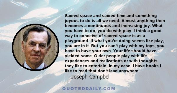 Sacred space and sacred time and something joyous to do is all we need. Almost anything then becomes a continuous and increasing joy. What you have to do, you do with play. I think a good way to conceive of sacred space