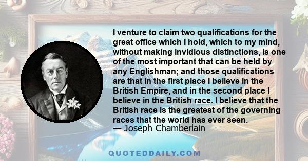 I venture to claim two qualifications for the great office which I hold, which to my mind, without making invidious distinctions, is one of the most important that can be held by any Englishman; and those qualifications