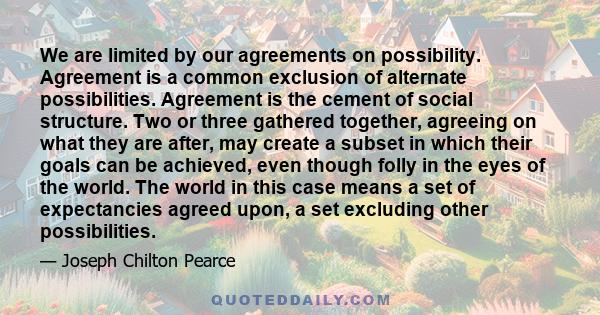 We are limited by our agreements on possibility. Agreement is a common exclusion of alternate possibilities. Agreement is the cement of social structure. Two or three gathered together, agreeing on what they are after,