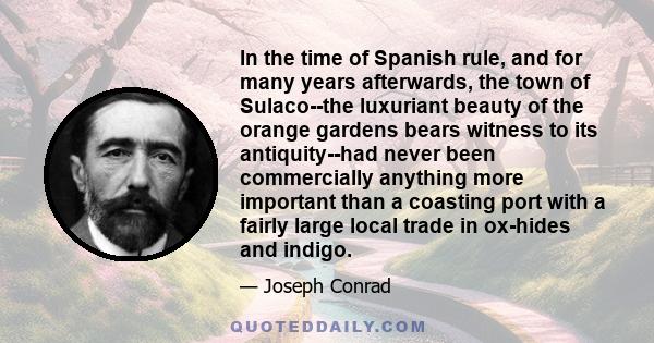In the time of Spanish rule, and for many years afterwards, the town of Sulaco--the luxuriant beauty of the orange gardens bears witness to its antiquity--had never been commercially anything more important than a
