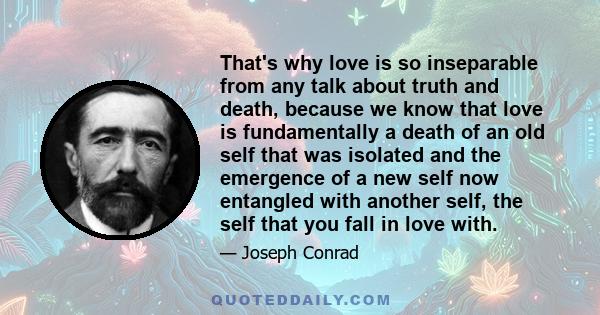That's why love is so inseparable from any talk about truth and death, because we know that love is fundamentally a death of an old self that was isolated and the emergence of a new self now entangled with another self,