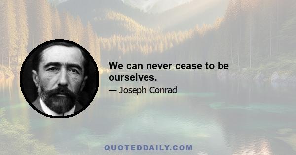 We can never cease to be ourselves.