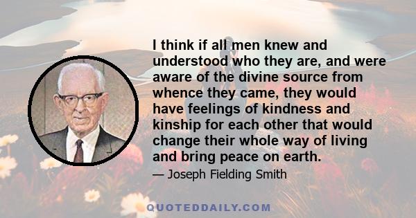 I think if all men knew and understood who they are, and were aware of the divine source from whence they came, they would have feelings of kindness and kinship for each other that would change their whole way of living