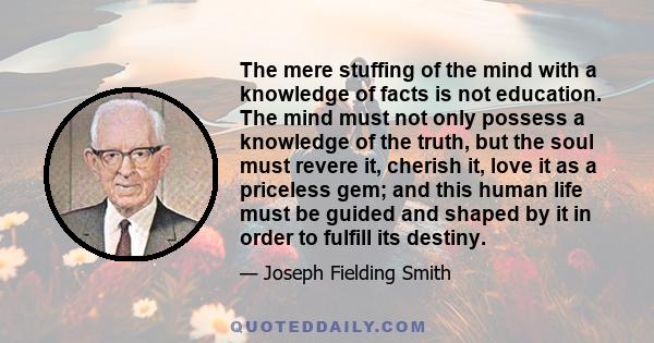 The mere stuffing of the mind with a knowledge of facts is not education. The mind must not only possess a knowledge of the truth, but the soul must revere it, cherish it, love it as a priceless gem; and this human life