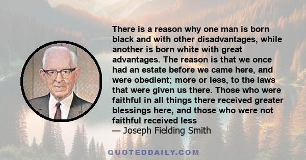 There is a reason why one man is born black and with other disadvantages, while another is born white with great advantages. The reason is that we once had an estate before we came here, and were obedient; more or less,