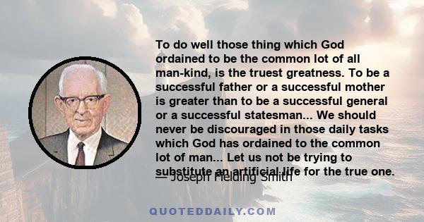 To do well those thing which God ordained to be the common lot of all man-kind, is the truest greatness. To be a successful father or a successful mother is greater than to be a successful general or a successful