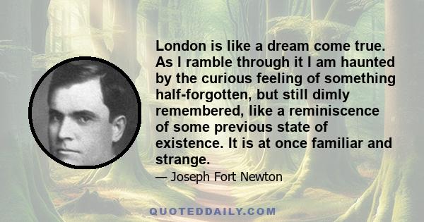 London is like a dream come true. As I ramble through it I am haunted by the curious feeling of something half-forgotten, but still dimly remembered, like a reminiscence of some previous state of existence. It is at
