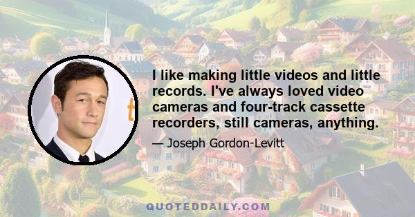 I like making little videos and little records. I've always loved video cameras and four-track cassette recorders, still cameras, anything.