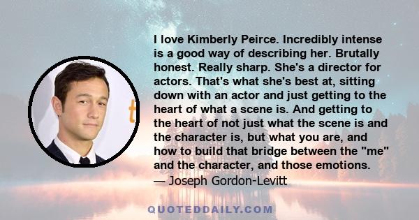 I love Kimberly Peirce. Incredibly intense is a good way of describing her. Brutally honest. Really sharp. She's a director for actors. That's what she's best at, sitting down with an actor and just getting to the heart