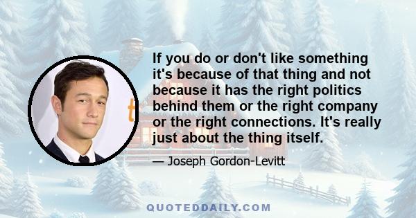 If you do or don't like something it's because of that thing and not because it has the right politics behind them or the right company or the right connections. It's really just about the thing itself.