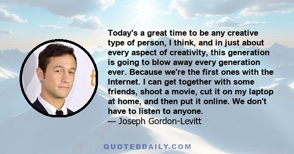 Today's a great time to be any creative type of person, I think, and in just about every aspect of creativity, this generation is going to blow away every generation ever. Because we're the first ones with the Internet.