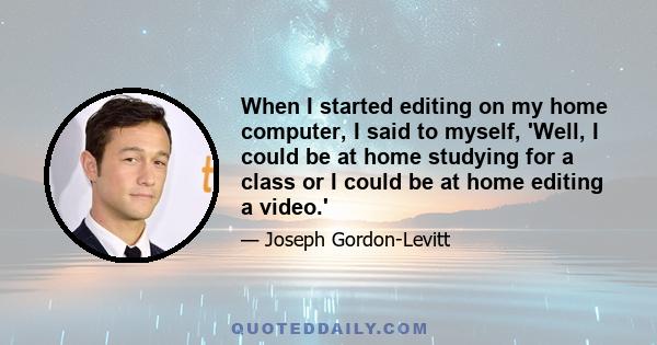 When I started editing on my home computer, I said to myself, 'Well, I could be at home studying for a class or I could be at home editing a video.'