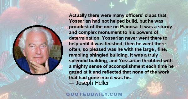 Actually there were many officers' clubs that Yossarian had not helped build, but he was proudest of the one on Pianosa. It was a sturdy and complex monument to his powers of determination. Yossarian never went there to