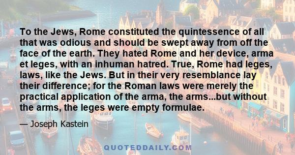 To the Jews, Rome constituted the quintessence of all that was odious and should be swept away from off the face of the earth. They hated Rome and her device, arma et leges, with an inhuman hatred. True, Rome had leges,
