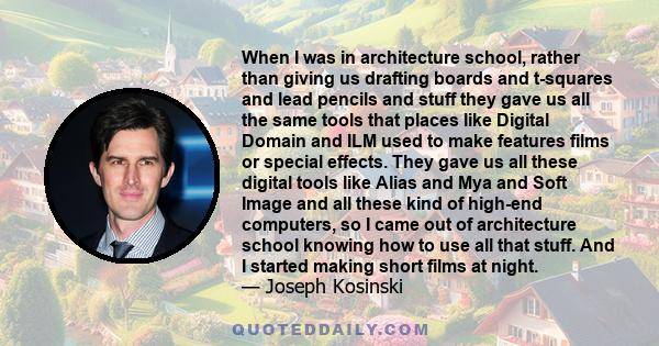 When I was in architecture school, rather than giving us drafting boards and t-squares and lead pencils and stuff they gave us all the same tools that places like Digital Domain and ILM used to make features films or