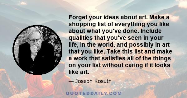 Forget your ideas about art. Make a shopping list of everything you like about what you've done. Include qualities that you've seen in your life, in the world, and possibly in art that you like. Take this list and make