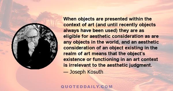When objects are presented within the context of art (and until recently objects always have been used) they are as eligible for aesthetic consideration as are any objects in the world, and an aesthetic consideration of