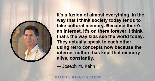 It's a fusion of almost everything, in the way that I think society today tends to take cultural memory. Because there's an internet, it's on there forever. I think that's the way kids see the world today. They actually