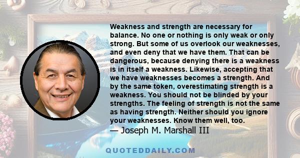 Weakness and strength are necessary for balance. No one or nothing is only weak or only strong. But some of us overlook our weaknesses, and even deny that we have them. That can be dangerous, because denying there is a