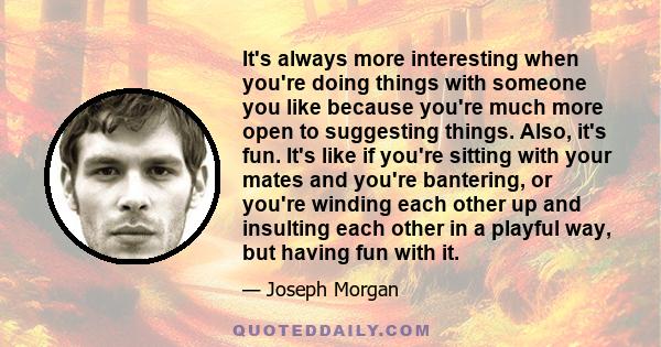 It's always more interesting when you're doing things with someone you like because you're much more open to suggesting things. Also, it's fun. It's like if you're sitting with your mates and you're bantering, or you're