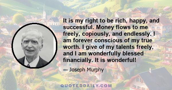 It is my right to be rich, happy, and successful. Money flows to me freely, copiously, and endlessly. I am forever conscious of my true worth. I give of my talents freely, and I am wonderfully blessed financially. It is