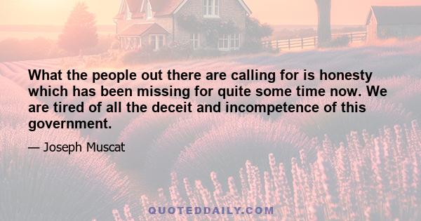 What the people out there are calling for is honesty which has been missing for quite some time now. We are tired of all the deceit and incompetence of this government.