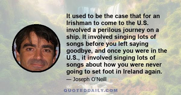It used to be the case that for an Irishman to come to the U.S. involved a perilous journey on a ship. It involved singing lots of songs before you left saying goodbye, and once you were in the U.S., it involved singing