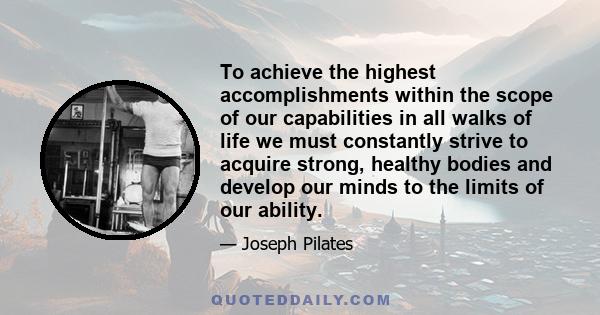 To achieve the highest accomplishments within the scope of our capabilities in all walks of life we must constantly strive to acquire strong, healthy bodies and develop our minds to the limits of our ability.