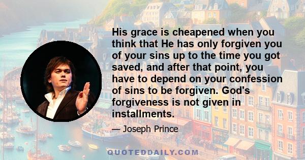 His grace is cheapened when you think that He has only forgiven you of your sins up to the time you got saved, and after that point, you have to depend on your confession of sins to be forgiven. God's forgiveness is not