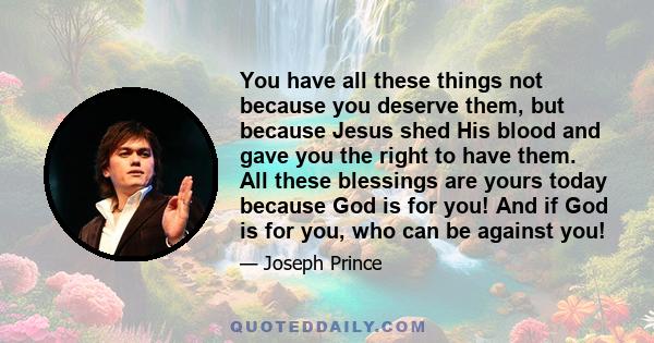 You have all these things not because you deserve them, but because Jesus shed His blood and gave you the right to have them. All these blessings are yours today because God is for you! And if God is for you, who can be
