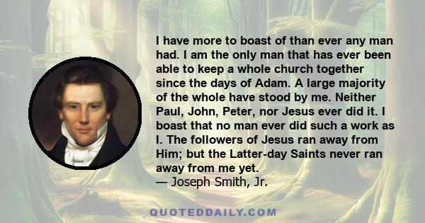 I have more to boast of than ever any man had. I am the only man that has ever been able to keep a whole church together since the days of Adam. A large majority of the whole have stood by me. Neither Paul, John, Peter,