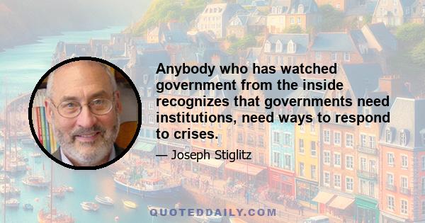Anybody who has watched government from the inside recognizes that governments need institutions, need ways to respond to crises.