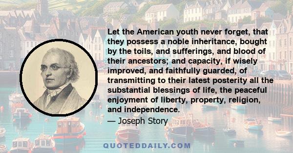 Let the American youth never forget, that they possess a noble inheritance, bought by the toils, and sufferings, and blood of their ancestors; and capacity, if wisely improved, and faithfully guarded, of transmitting to